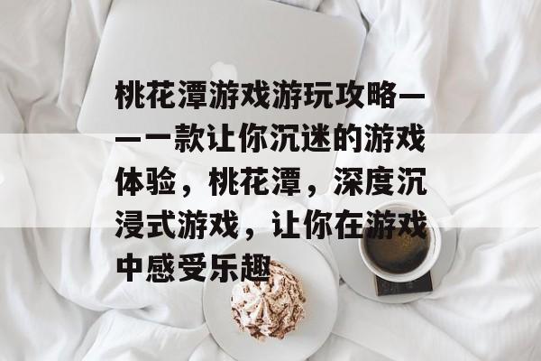 桃花潭游戏游玩攻略——一款让你沉迷的游戏体验,桃花潭,深度沉浸式游戏,让你在游戏中感受乐趣 桃花潭游戏游玩攻略——一款让你沉迷的游戏体验,桃花潭,深度沉浸式游戏,让你在游戏中感受乐趣