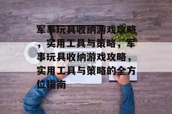 军事玩具收纳游戏攻略,实用工具与策略,军事玩具收纳游戏攻略,实用工具与策略的全方位指南 军事玩具收纳游戏攻略,实用工具与策略,军事玩具收纳游戏攻略,实用工具与策略的全方位指南