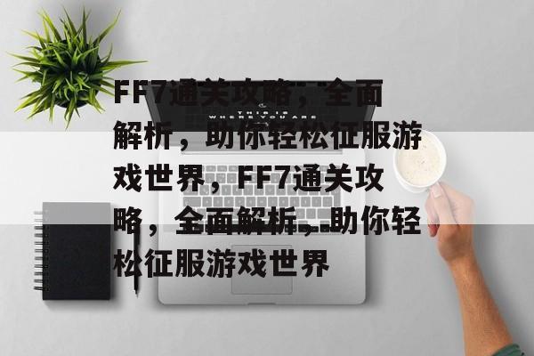FF7通关攻略，全面解析，助你轻松征服游戏世界，FF7通关攻略，全面解析，助你轻松征服游戏世界