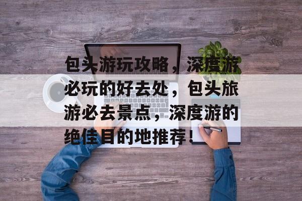 包头游玩攻略,深度游必玩的好去处,包头旅游必去景点,深度游的绝佳目的地推荐! 包头游玩攻略,深度游必玩的好去处,包头旅游必去景点,深度游的绝佳目的地推荐!