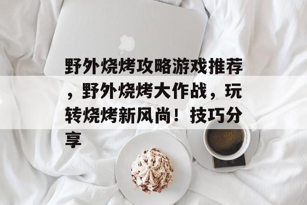 野外烧烤攻略游戏推荐，野外烧烤大作战，玩转烧烤新风尚！技巧分享