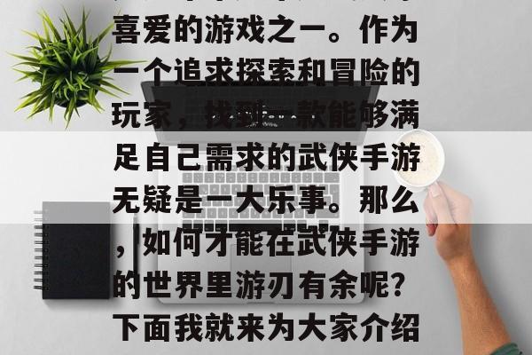 武侠手游是一种充满魅力的休闲娱乐方式,也是近年来越来越受大家喜爱的游戏之一。作为一个追求探索和冒险的玩家,找到一款能够满足自己需求的武侠手游无疑是一大乐事。那么,如何才能在武侠手游的世界里游刃有余呢?下面我就来为大家介绍几个推荐的武侠手游攻略。,武侠手游攻略,选择你爱的武侠手游 武侠手游是一种充满魅力的休闲娱乐方式,也是近年来越来越受大家喜爱的游戏之一。作为一个追求探索和冒险的玩家,找到一款能够满足自己需求的武侠手游无疑是一大乐事。那么,如何才能在武侠手游的世界里游刃有余呢?下面我就来为大家介绍几个推荐的武侠手游攻略。,武侠手游攻略,选择你爱的武侠手游