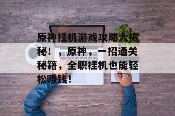 原神挂机游戏攻略大揭秘!,原神,一招通关秘籍,全职挂机也能轻松赚钱! 原神挂机游戏攻略大揭秘!,原神,一招通关秘籍,全职挂机也能轻松赚钱!