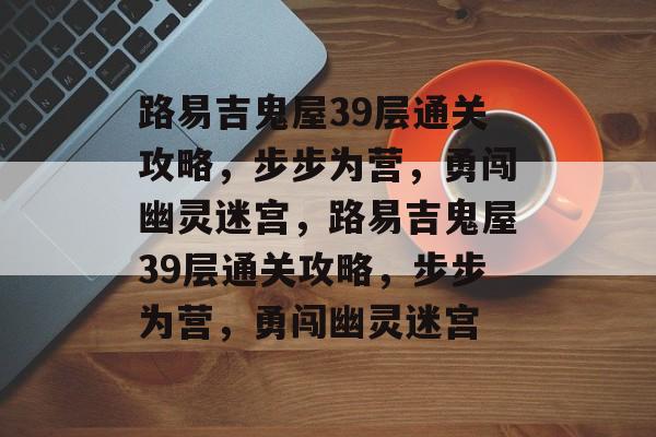 路易吉鬼屋39层通关攻略,步步为营,勇闯幽灵迷宫,路易吉鬼屋39层通关攻略,步步为营,勇闯幽灵迷宫 路易吉鬼屋39层通关攻略,步步为营,勇闯幽灵迷宫,路易吉鬼屋39层通关攻略,步步为营,勇闯幽灵迷宫