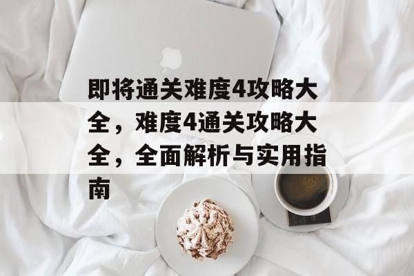 即将通关难度4攻略大全，难度4通关攻略大全，全面解析与实用指南