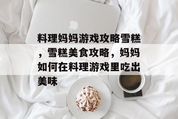 料理妈妈游戏攻略雪糕，雪糕美食攻略，妈妈如何在料理游戏里吃出美味