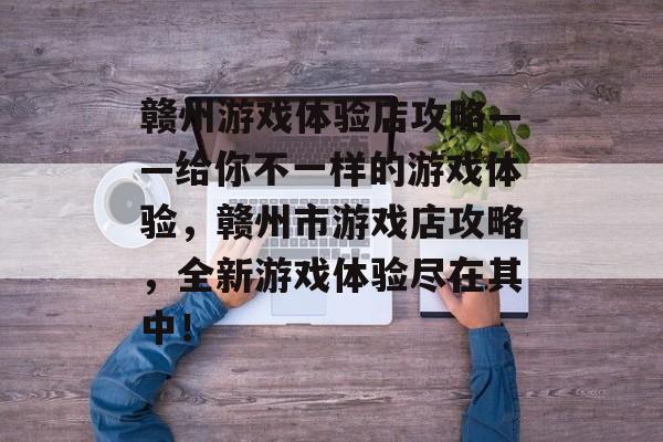 赣州游戏体验店攻略——给你不一样的游戏体验，赣州市游戏店攻略，全新游戏体验尽在其中！