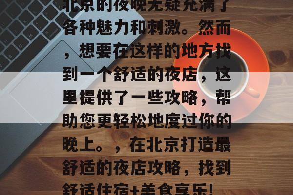 北京的夜晚无疑充满了各种魅力和刺激。然而,想要在这样的地方找到一个舒适的夜店,这里提供了一些攻略,帮助您更轻松地度过你的晚上。,在北京打造最舒适的夜店攻略,找到舒适住宿+美食享乐! 北京的夜晚无疑充满了各种魅力和刺激。然而,想要在这样的地方找到一个舒适的夜店,这里提供了一些攻略,帮助您更轻松地度过你的晚上。,在北京打造最舒适的夜店攻略,找到舒适住宿+美食享乐!