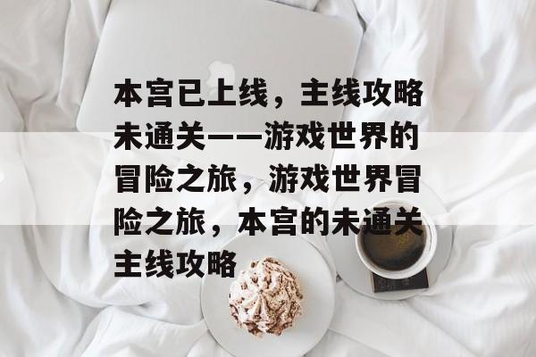 本宫已上线,主线攻略未通关——游戏世界的冒险之旅,游戏世界冒险之旅,本宫的未通关主线攻略 本宫已上线,主线攻略未通关——游戏世界的冒险之旅,游戏世界冒险之旅,本宫的未通关主线攻略