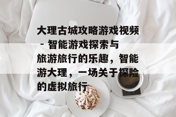大理古城攻略游戏视频 - 智能游戏探索与旅游旅行的乐趣，智能游大理，一场关于探险的虚拟旅行
