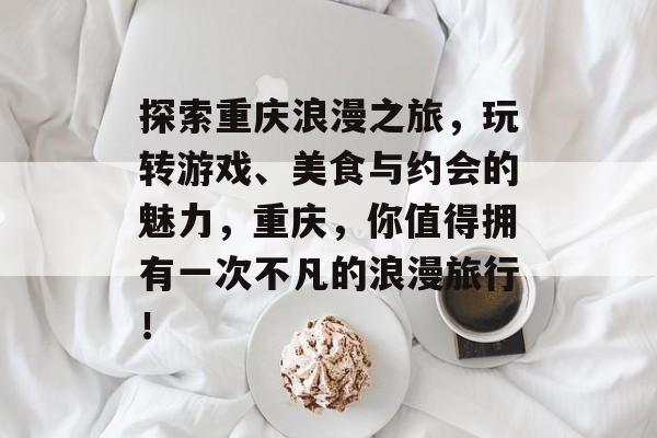 探索重庆浪漫之旅，玩转游戏、美食与约会的魅力，重庆，你值得拥有一次不凡的浪漫旅行！