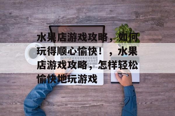 水果店游戏攻略,如何玩得顺心愉快!,水果店游戏攻略,怎样轻松愉快地玩游戏 水果店游戏攻略,如何玩得顺心愉快!,水果店游戏攻略,怎样轻松愉快地玩游戏