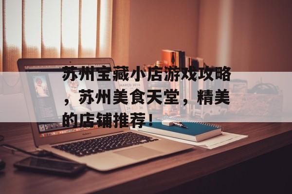 苏州宝藏小店游戏攻略,苏州美食天堂,精美的店铺推荐! 苏州宝藏小店游戏攻略,苏州美食天堂,精美的店铺推荐!