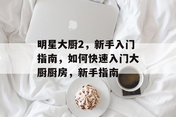 明星大厨2，新手入门指南，如何快速入门大厨厨房，新手指南