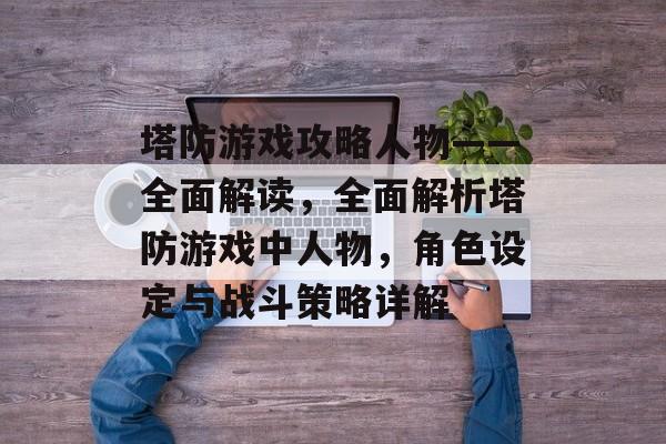 塔防游戏攻略人物——全面解读,全面解析塔防游戏中人物,角色设定与战斗策略详解 塔防游戏攻略人物——全面解读,全面解析塔防游戏中人物,角色设定与战斗策略详解