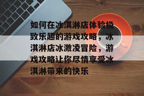如何在冰淇淋店体验极致乐趣的游戏攻略,冰淇淋店冰激凌冒险,游戏攻略让你尽情享受冰淇淋带来的快乐 如何在冰淇淋店体验极致乐趣的游戏攻略,冰淇淋店冰激凌冒险,游戏攻略让你尽情享受冰淇淋带来的快乐