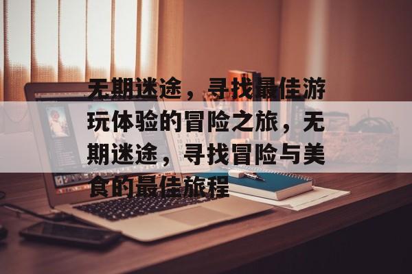 无期迷途,寻找最佳游玩体验的冒险之旅,无期迷途,寻找冒险与美食的最佳旅程 无期迷途,寻找最佳游玩体验的冒险之旅,无期迷途,寻找冒险与美食的最佳旅程