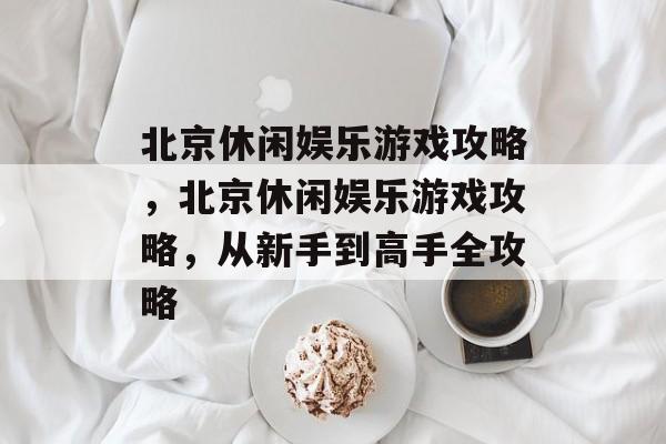 北京休闲娱乐游戏攻略,北京休闲娱乐游戏攻略,从新手到高手全攻略 北京休闲娱乐游戏攻略,北京休闲娱乐游戏攻略,从新手到高手全攻略