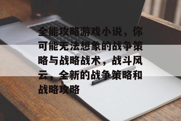 全能攻略游戏小说,你可能无法想象的战争策略与战略战术,战斗风云,全新的战争策略和战略攻略 全能攻略游戏小说,你可能无法想象的战争策略与战略战术,战斗风云,全新的战争策略和战略攻略