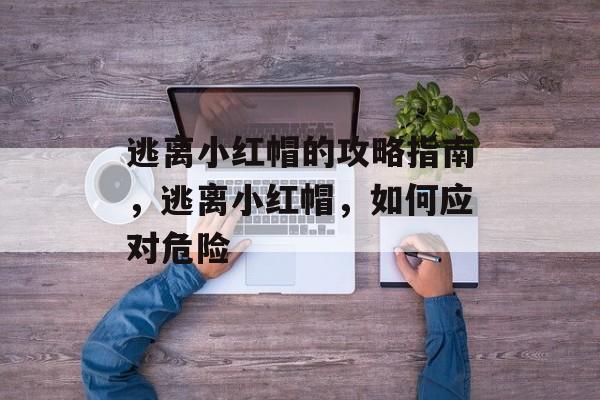 逃离小红帽的攻略指南,逃离小红帽,如何应对危险 逃离小红帽的攻略指南,逃离小红帽,如何应对危险