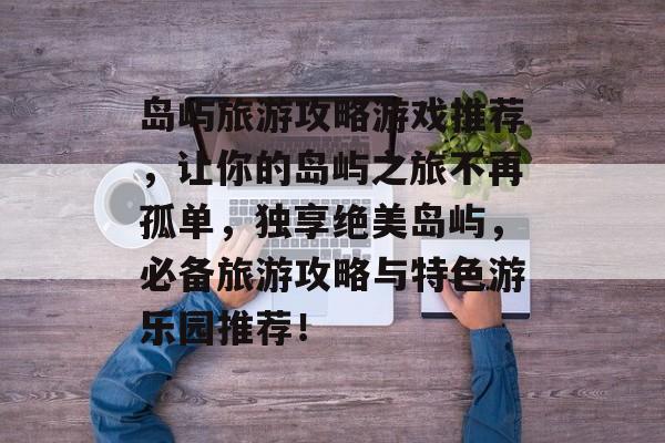 岛屿旅游攻略游戏推荐,让你的岛屿之旅不再孤单,独享绝美岛屿,必备旅游攻略与特色游乐园推荐! 岛屿旅游攻略游戏推荐,让你的岛屿之旅不再孤单,独享绝美岛屿,必备旅游攻略与特色游乐园推荐!