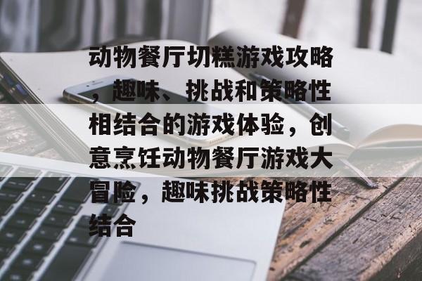 动物餐厅切糕游戏攻略,趣味、挑战和策略性相结合的游戏体验,创意烹饪动物餐厅游戏大冒险,趣味挑战策略性结合 动物餐厅切糕游戏攻略,趣味、挑战和策略性相结合的游戏体验,创意烹饪动物餐厅游戏大冒险,趣味挑战策略性结合