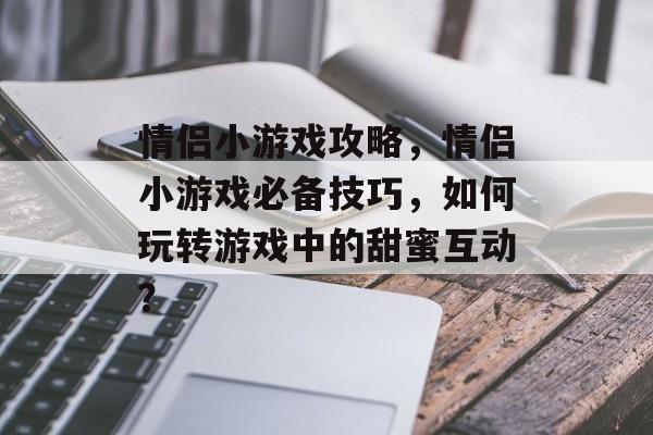 情侣小游戏攻略,情侣小游戏必备技巧,如何玩转游戏中的甜蜜互动? 情侣小游戏攻略,情侣小游戏必备技巧,如何玩转游戏中的甜蜜互动?