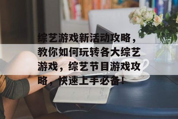 综艺游戏新活动攻略,教你如何玩转各大综艺游戏,综艺节目游戏攻略,快速上手必备! 综艺游戏新活动攻略,教你如何玩转各大综艺游戏,综艺节目游戏攻略,快速上手必备!
