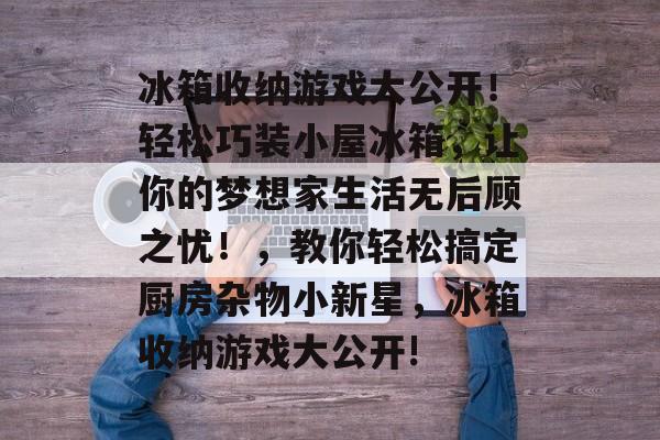 冰箱收纳游戏大公开!轻松巧装小屋冰箱,让你的梦想家生活无后顾之忧!,教你轻松搞定厨房杂物小新星,冰箱收纳游戏大公开! 冰箱收纳游戏大公开!轻松巧装小屋冰箱,让你的梦想家生活无后顾之忧!,教你轻松搞定厨房杂物小新星,冰箱收纳游戏大公开!