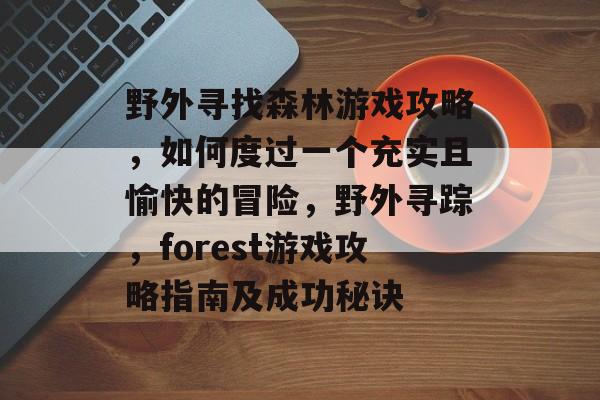 野外寻找森林游戏攻略,如何度过一个充实且愉快的冒险,野外寻踪,forest游戏攻略指南及成功秘诀 野外寻找森林游戏攻略,如何度过一个充实且愉快的冒险,野外寻踪,forest游戏攻略指南及成功秘诀