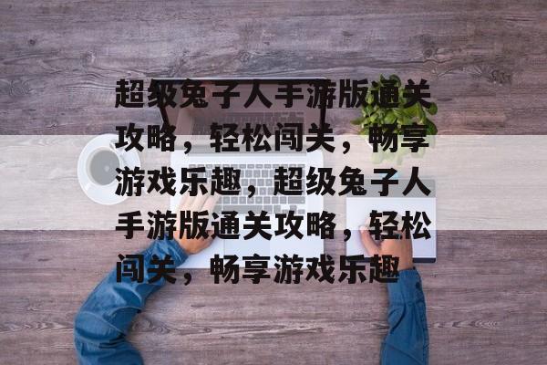 超级兔子人手游版通关攻略,轻松闯关,畅享游戏乐趣,超级兔子人手游版通关攻略,轻松闯关,畅享游戏乐趣 超级兔子人手游版通关攻略,轻松闯关,畅享游戏乐趣,超级兔子人手游版通关攻略,轻松闯关,畅享游戏乐趣