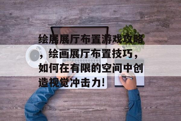 绘展展厅布置游戏攻略,绘画展厅布置技巧,如何在有限的空间中创造视觉冲击力! 绘展展厅布置游戏攻略,绘画展厅布置技巧,如何在有限的空间中创造视觉冲击力!