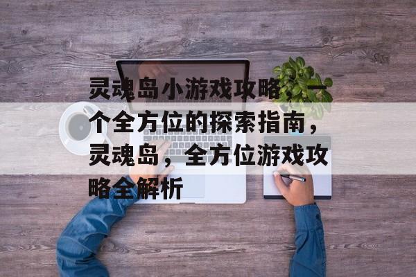 灵魂岛小游戏攻略,一个全方位的探索指南,灵魂岛,全方位游戏攻略全解析 灵魂岛小游戏攻略,一个全方位的探索指南,灵魂岛,全方位游戏攻略全解析