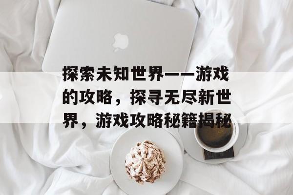 探索未知世界——游戏的攻略,探寻无尽新世界,游戏攻略秘籍揭秘 探索未知世界——游戏的攻略,探寻无尽新世界,游戏攻略秘籍揭秘