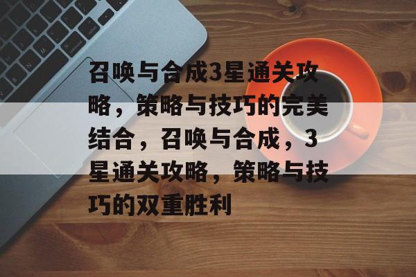 召唤与合成3星通关攻略,策略与技巧的完美结合,召唤与合成,3星通关攻略,策略与技巧的双重胜利 召唤与合成3星通关攻略,策略与技巧的完美结合,召唤与合成,3星通关攻略,策略与技巧的双重胜利