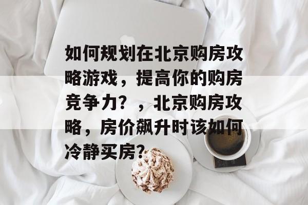 如何规划在北京购房攻略游戏，提高你的购房竞争力？，北京购房攻略，房价飙升时该如何冷静买房？