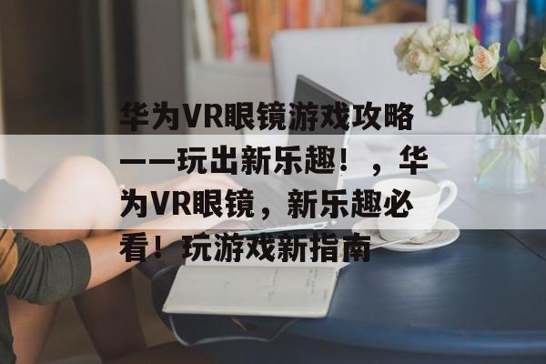华为VR眼镜游戏攻略——玩出新乐趣!,华为VR眼镜,新乐趣必看!玩游戏新指南 华为VR眼镜游戏攻略——玩出新乐趣!,华为VR眼镜,新乐趣必看!玩游戏新指南