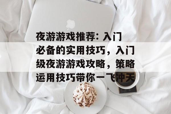 夜游游戏推荐: 入门必备的实用技巧，入门级夜游游戏攻略，策略运用技巧带你一飞冲天