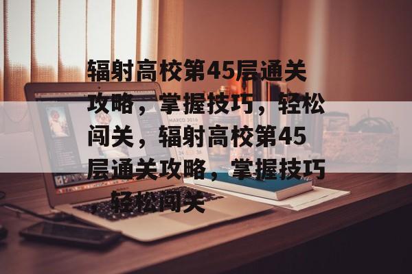 辐射高校第45层通关攻略，掌握技巧，轻松闯关，辐射高校第45层通关攻略，掌握技巧，轻松闯关