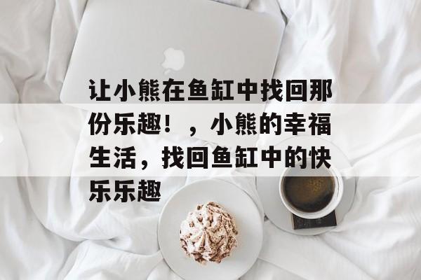 让小熊在鱼缸中找回那份乐趣！，小熊的幸福生活，找回鱼缸中的快乐乐趣