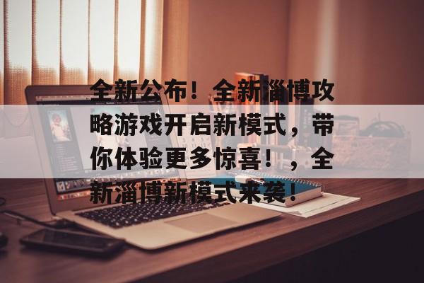 全新公布！全新淄博攻略游戏开启新模式，带你体验更多惊喜！，全新淄博新模式来袭！