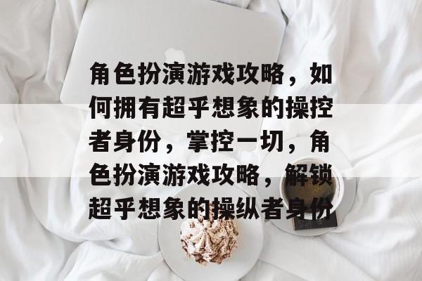 角色扮演游戏攻略,如何拥有超乎想象的操控者身份,掌控一切,角色扮演游戏攻略,解锁超乎想象的操纵者身份 角色扮演游戏攻略,如何拥有超乎想象的操控者身份,掌控一切,角色扮演游戏攻略,解锁超乎想象的操纵者身份