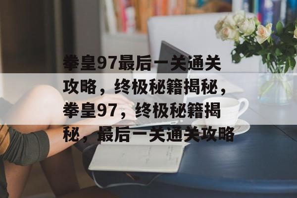 拳皇97最后一关通关攻略，终极秘籍揭秘，拳皇97，终极秘籍揭秘，最后一关通关攻略