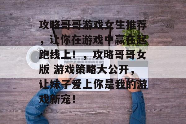 攻略哥哥游戏女生推荐,让你在游戏中赢在起跑线上!,攻略哥哥女版 游戏策略大公开,让妹子爱上你是我的游戏新宠! 攻略哥哥游戏女生推荐,让你在游戏中赢在起跑线上!,攻略哥哥女版 游戏策略大公开,让妹子爱上你是我的游戏新宠!