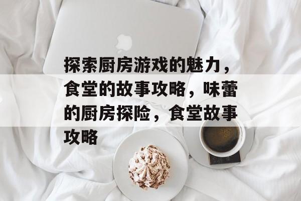 探索厨房游戏的魅力，食堂的故事攻略，味蕾的厨房探险，食堂故事攻略