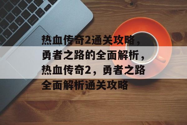 热血传奇2通关攻略,勇者之路的全面解析,热血传奇2,勇者之路全面解析通关攻略 热血传奇2通关攻略,勇者之路的全面解析,热血传奇2,勇者之路全面解析通关攻略