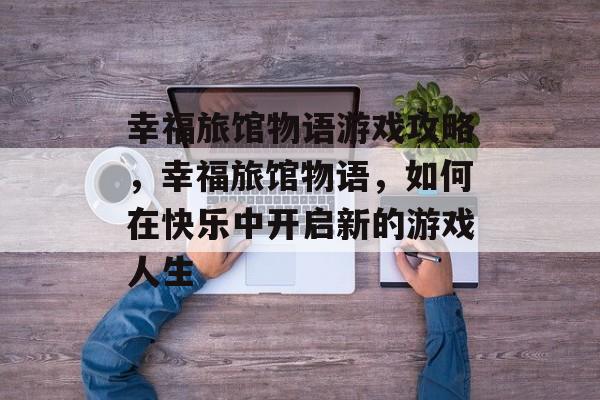幸福旅馆物语游戏攻略，幸福旅馆物语，如何在快乐中开启新的游戏人生