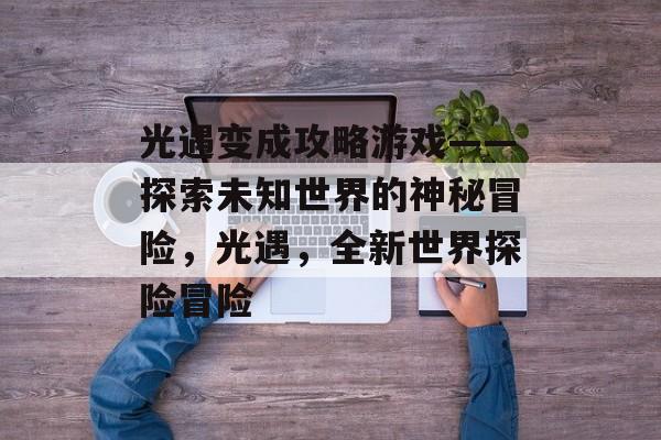 光遇变成攻略游戏——探索未知世界的神秘冒险,光遇,全新世界探险冒险 光遇变成攻略游戏——探索未知世界的神秘冒险,光遇,全新世界探险冒险