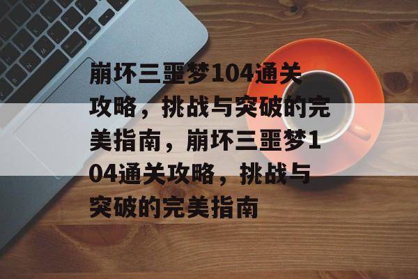 崩坏三噩梦104通关攻略，挑战与突破的完美指南，崩坏三噩梦104通关攻略，挑战与突破的完美指南