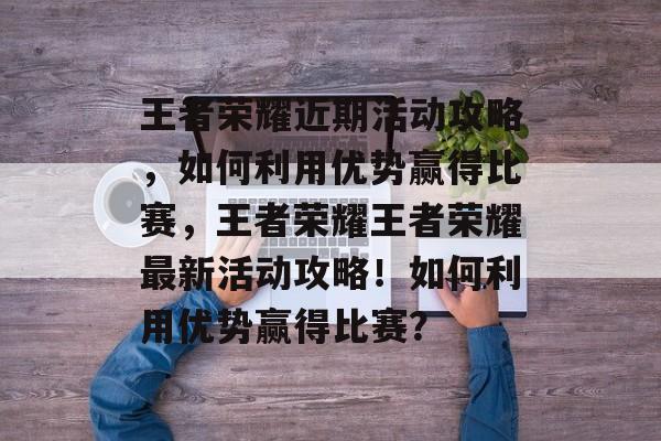 王者荣耀近期活动攻略，如何利用优势赢得比赛，王者荣耀王者荣耀最新活动攻略！如何利用优势赢得比赛？